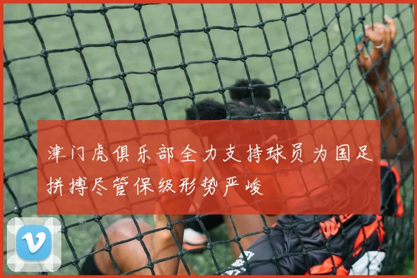 津门虎俱乐部全力支持球员为国足拼搏尽管保级形势严峻