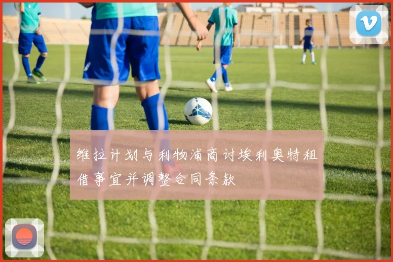 维拉计划与利物浦商讨埃利奥特租借事宜并调整合同条款