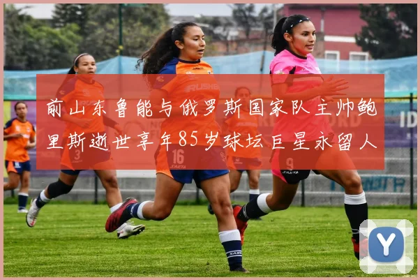 前山东鲁能与俄罗斯国家队主帅鲍里斯逝世享年85岁球坛巨星永留人间