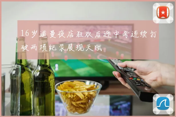 16岁道曼夜店狂欢后迎中考连续打破两项纪录展现天赋