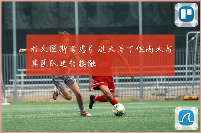 尤文图斯考虑引进大马丁但尚未与其团队进行接触