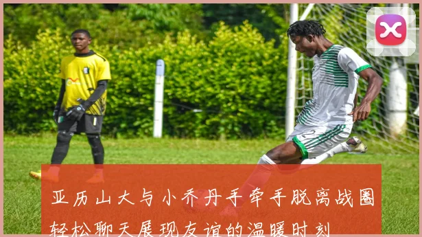 亚历山大与小乔丹手牵手脱离战圈轻松聊天展现友谊的温暖时刻