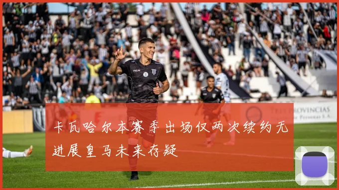 卡瓦哈尔本赛季出场仅两次续约无进展皇马未来存疑