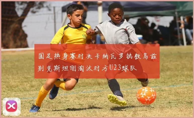 国足热身赛对决卡纳瓦罗执教乌兹别克斯坦刚淘汰对方U23球队