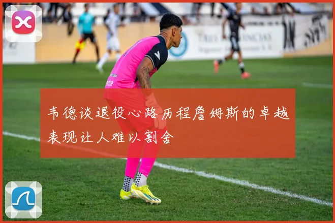 韦德谈退役心路历程詹姆斯的卓越表现让人难以割舍