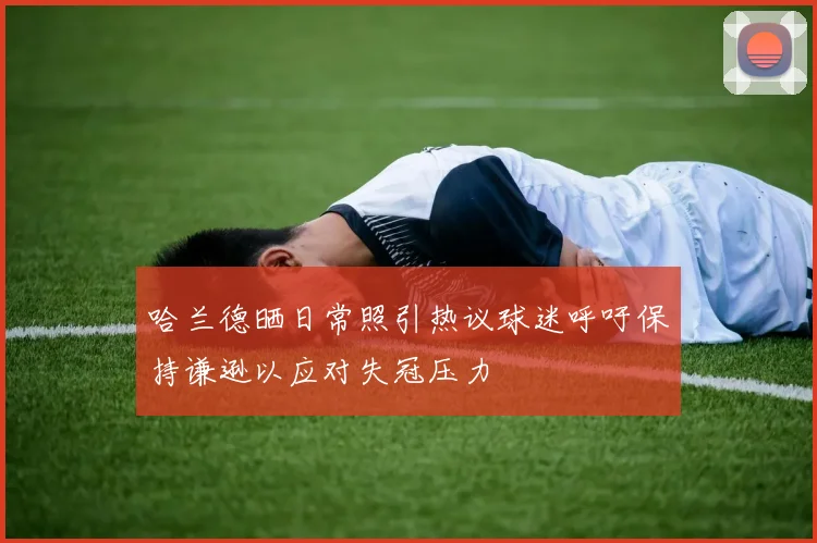 哈兰德晒日常照引热议球迷呼吁保持谦逊以应对失冠压力