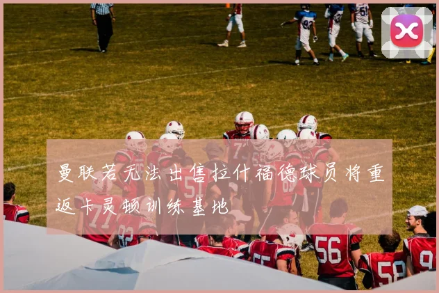 曼联若无法出售拉什福德球员将重返卡灵顿训练基地