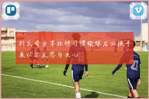 科瓦奇分享独特习惯输球后必换手表以示反思与决心