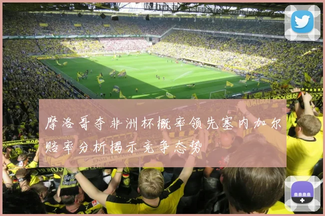 摩洛哥夺非洲杯概率领先塞内加尔赔率分析揭示竞争态势