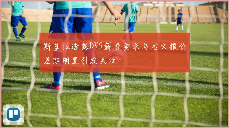 斯基拉透露DV9薪资要求与尤文报价差距明显引发关注