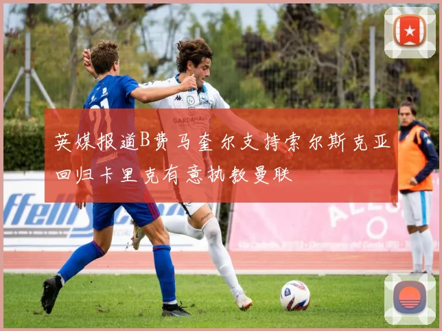 英媒报道B费马奎尔支持索尔斯克亚回归卡里克有意执教曼联